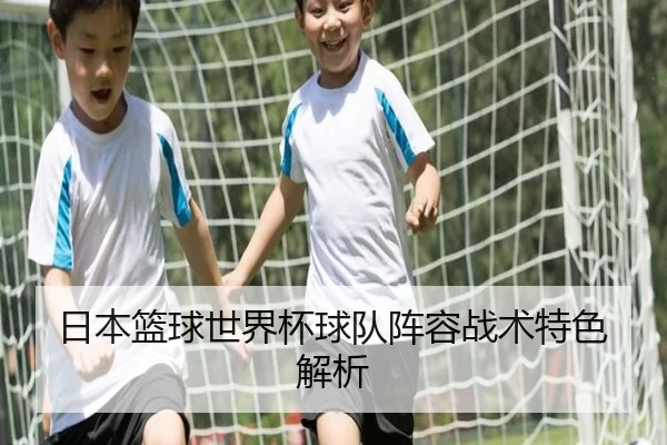 日本篮球世界杯球队阵容战术特色解析