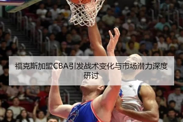 福克斯加盟CBA引发战术变化与市场潜力深度研讨