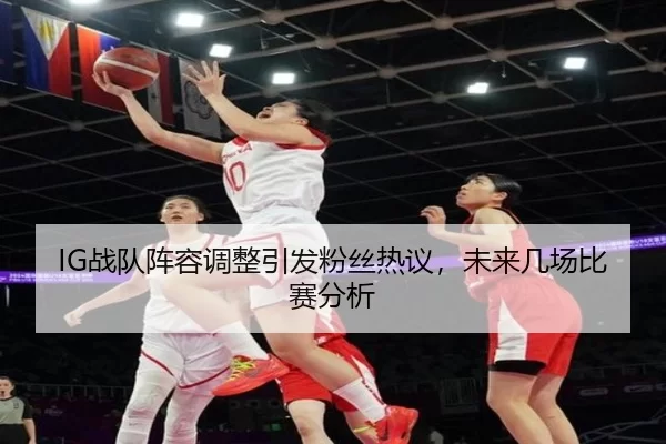 IG战队阵容调整引发粉丝热议，未来几场比赛分析